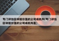 专门评估区块链价值的公司或机构[专门评估区块链价值的公司或机构是]