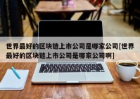 世界最好的区块链上市公司是哪家公司[世界最好的区块链上市公司是哪家公司啊]