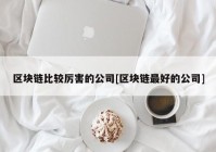 区块链比较厉害的公司[区块链最好的公司]