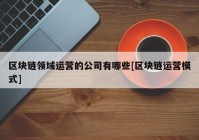 区块链领域运营的公司有哪些[区块链运营模式]