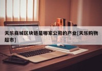 天乐商城区块链是哪家公司的产业[天乐购物超市]