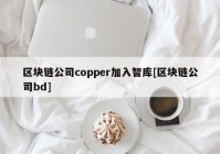 区块链公司copper加入智库[区块链公司bd]