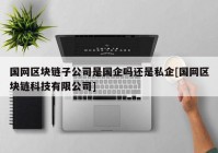 国网区块链子公司是国企吗还是私企[国网区块链科技有限公司]